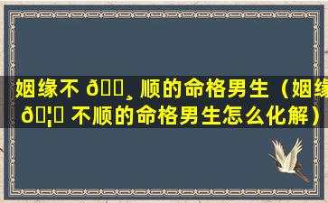 姻缘不 🕸 顺的命格男生（姻缘 🦄 不顺的命格男生怎么化解）